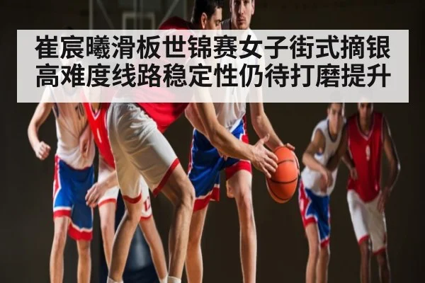 崔宸曦滑板世锦赛女子街式摘银 高难度线路稳定性仍待打磨提升