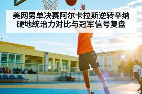 美网男单决赛阿尔卡拉斯逆转辛纳 硬地统治力对比与冠军信号复盘