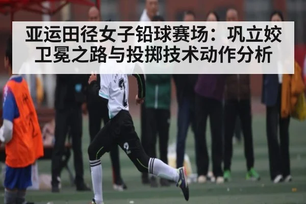 亚运田径女子铅球赛场：巩立姣卫冕之路与投掷技术动作分析